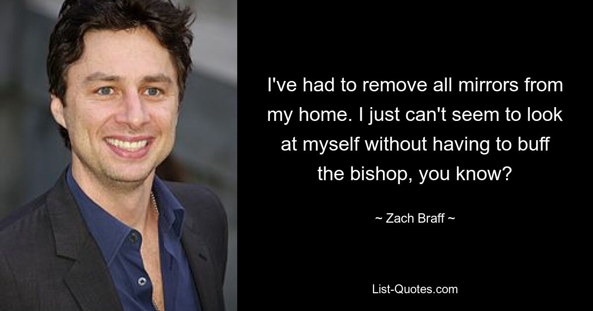 I've had to remove all mirrors from my home. I just can't seem to look at myself without having to buff the bishop, you know? — © Zach Braff