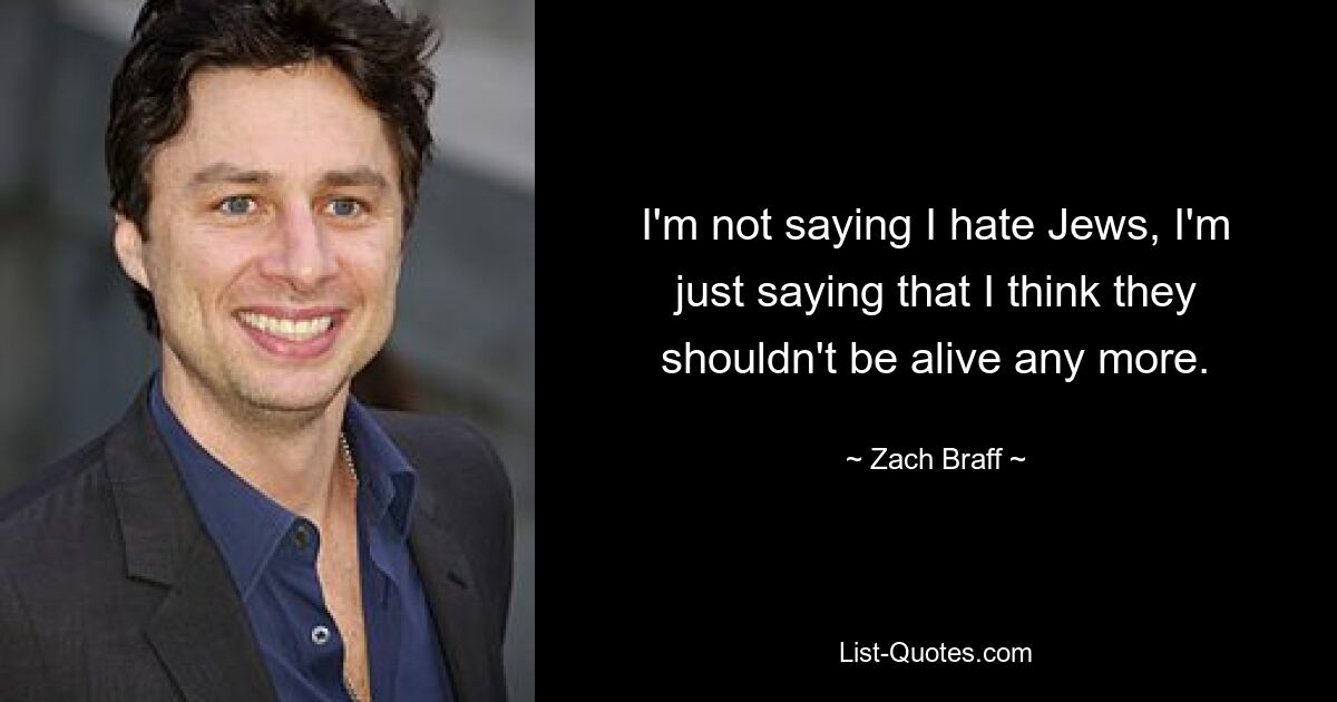 I'm not saying I hate Jews, I'm just saying that I think they shouldn't be alive any more. — © Zach Braff