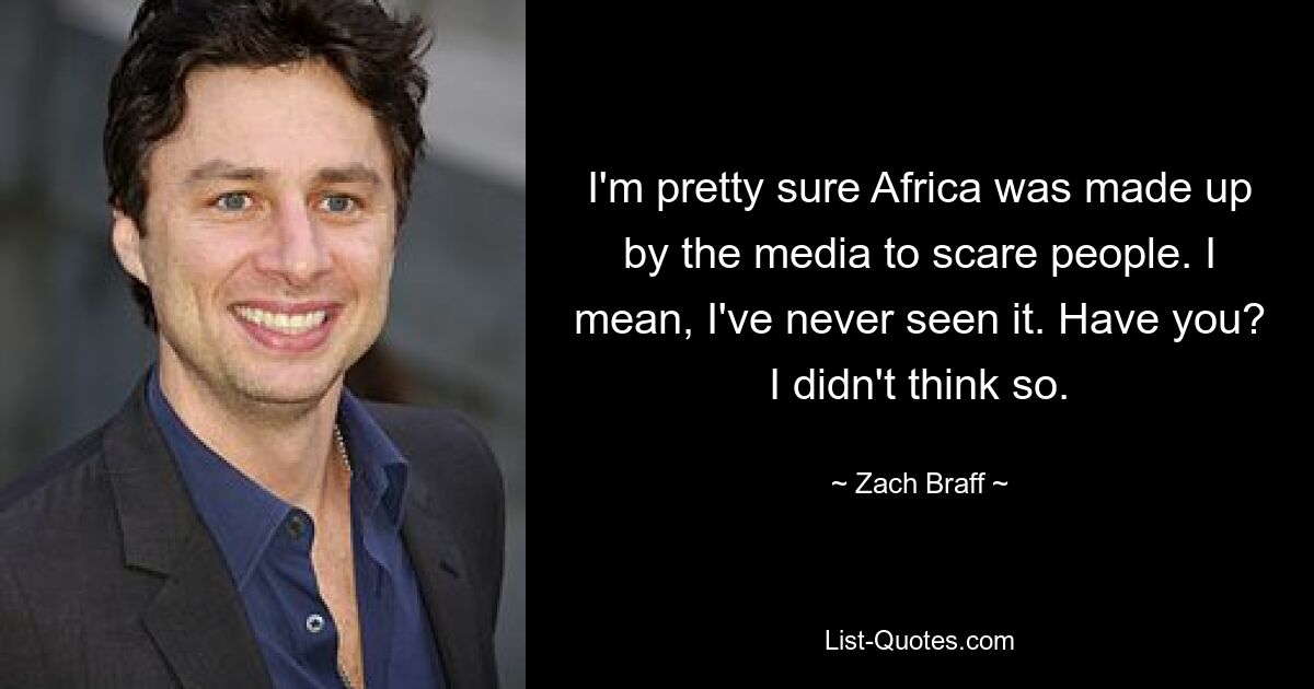 I'm pretty sure Africa was made up by the media to scare people. I mean, I've never seen it. Have you? I didn't think so. — © Zach Braff