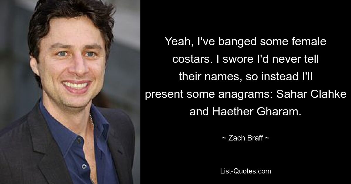 Yeah, I've banged some female costars. I swore I'd never tell their names, so instead I'll present some anagrams: Sahar Clahke and Haether Gharam. — © Zach Braff