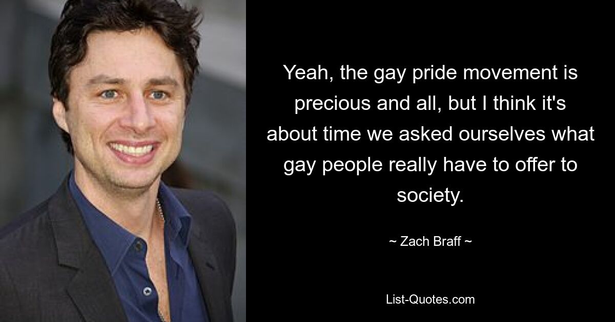 Yeah, the gay pride movement is precious and all, but I think it's about time we asked ourselves what gay people really have to offer to society. — © Zach Braff