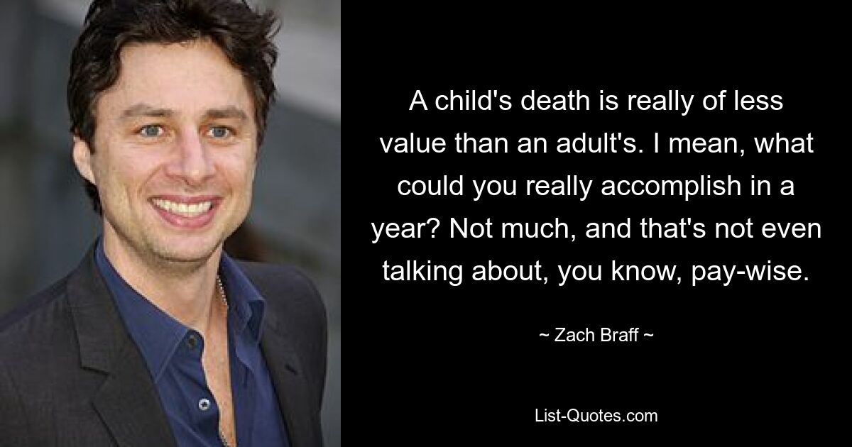 A child's death is really of less value than an adult's. I mean, what could you really accomplish in a year? Not much, and that's not even talking about, you know, pay-wise. — © Zach Braff