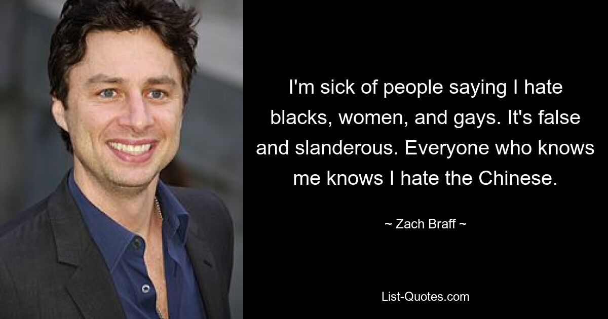 I'm sick of people saying I hate blacks, women, and gays. It's false and slanderous. Everyone who knows me knows I hate the Chinese. — © Zach Braff