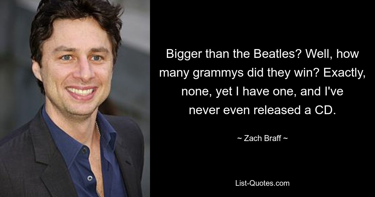 Bigger than the Beatles? Well, how many grammys did they win? Exactly, none, yet I have one, and I've never even released a CD. — © Zach Braff