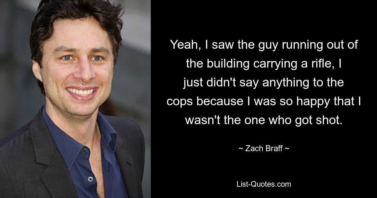 Yeah, I saw the guy running out of the building carrying a rifle, I just didn't say anything to the cops because I was so happy that I wasn't the one who got shot. — © Zach Braff