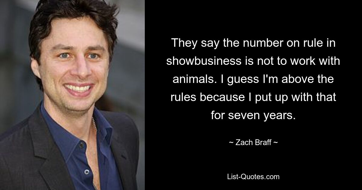 They say the number on rule in showbusiness is not to work with animals. I guess I'm above the rules because I put up with that for seven years. — © Zach Braff