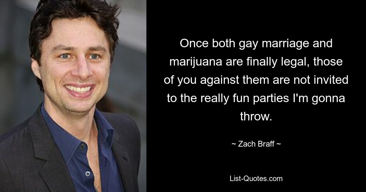 Once both gay marriage and marijuana are finally legal, those of you against them are not invited to the really fun parties I'm gonna throw. — © Zach Braff