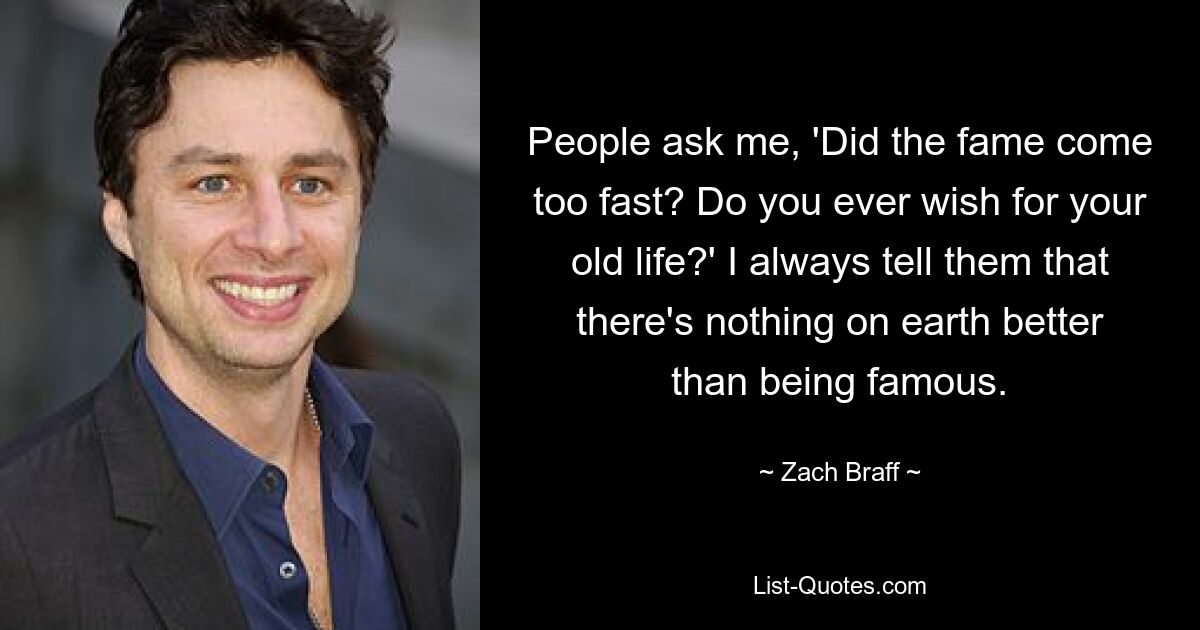 People ask me, 'Did the fame come too fast? Do you ever wish for your old life?' I always tell them that there's nothing on earth better than being famous. — © Zach Braff