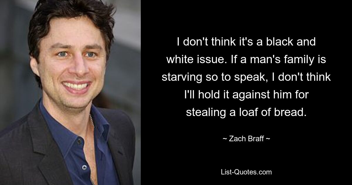 I don't think it's a black and white issue. If a man's family is starving so to speak, I don't think I'll hold it against him for stealing a loaf of bread. — © Zach Braff