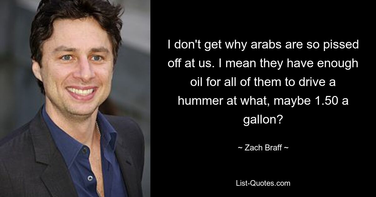 I don't get why arabs are so pissed off at us. I mean they have enough oil for all of them to drive a hummer at what, maybe 1.50 a gallon? — © Zach Braff