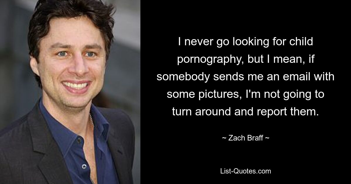 I never go looking for child pornography, but I mean, if somebody sends me an email with some pictures, I'm not going to turn around and report them. — © Zach Braff