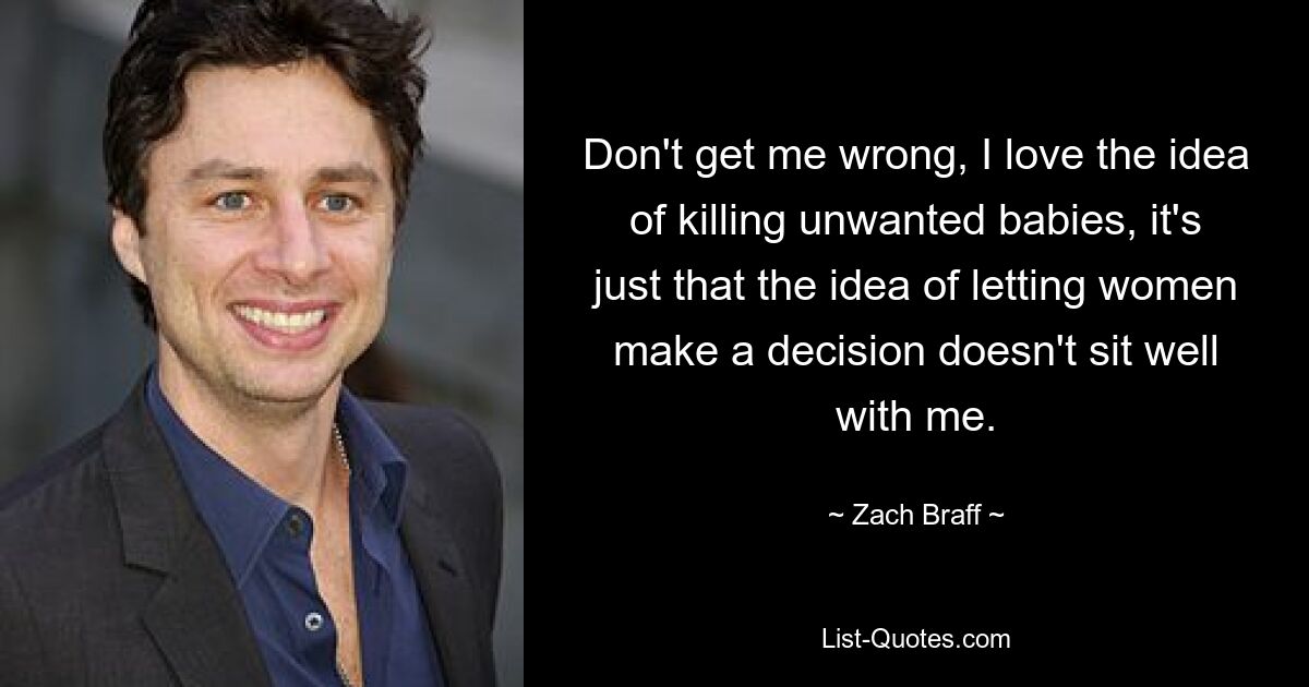 Don't get me wrong, I love the idea of killing unwanted babies, it's just that the idea of letting women make a decision doesn't sit well with me. — © Zach Braff