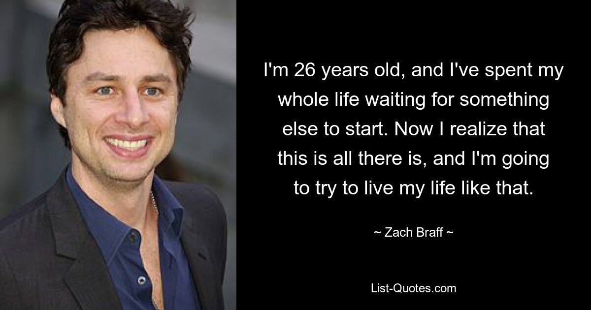 I'm 26 years old, and I've spent my whole life waiting for something else to start. Now I realize that this is all there is, and I'm going to try to live my life like that. — © Zach Braff