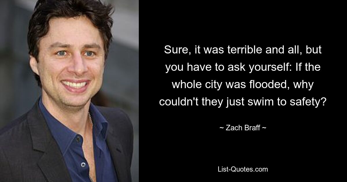 Sure, it was terrible and all, but you have to ask yourself: If the whole city was flooded, why couldn't they just swim to safety? — © Zach Braff