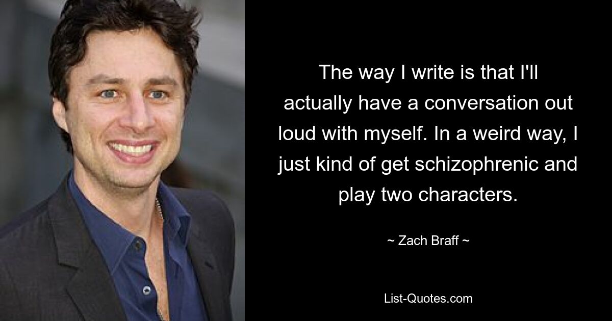 The way I write is that I'll actually have a conversation out loud with myself. In a weird way, I just kind of get schizophrenic and play two characters. — © Zach Braff