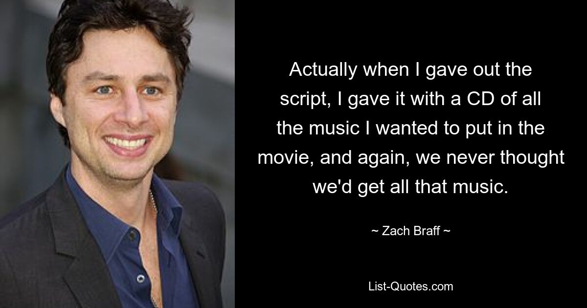 Actually when I gave out the script, I gave it with a CD of all the music I wanted to put in the movie, and again, we never thought we'd get all that music. — © Zach Braff