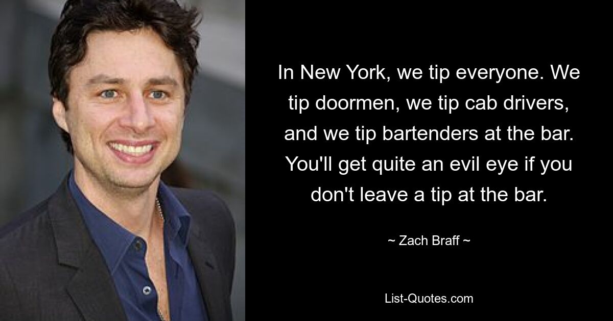 In New York, we tip everyone. We tip doormen, we tip cab drivers, and we tip bartenders at the bar. You'll get quite an evil eye if you don't leave a tip at the bar. — © Zach Braff