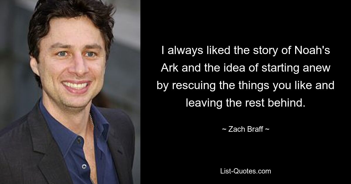 I always liked the story of Noah's Ark and the idea of starting anew by rescuing the things you like and leaving the rest behind. — © Zach Braff