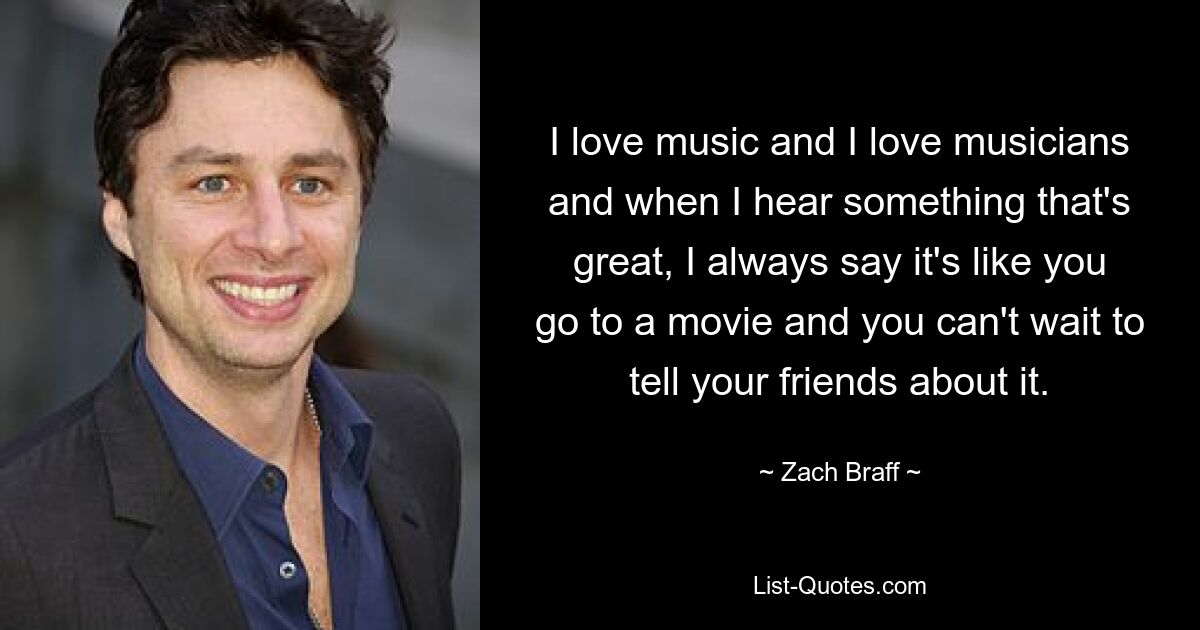 I love music and I love musicians and when I hear something that's great, I always say it's like you go to a movie and you can't wait to tell your friends about it. — © Zach Braff