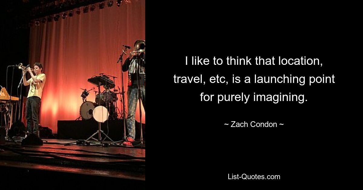 I like to think that location, travel, etc, is a launching point for purely imagining. — © Zach Condon