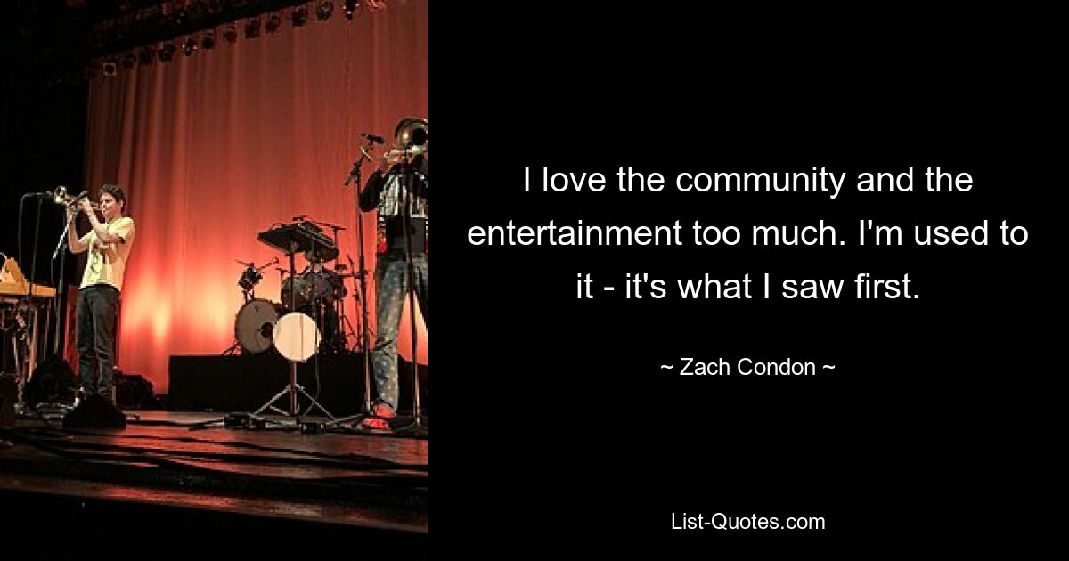 I love the community and the entertainment too much. I'm used to it - it's what I saw first. — © Zach Condon