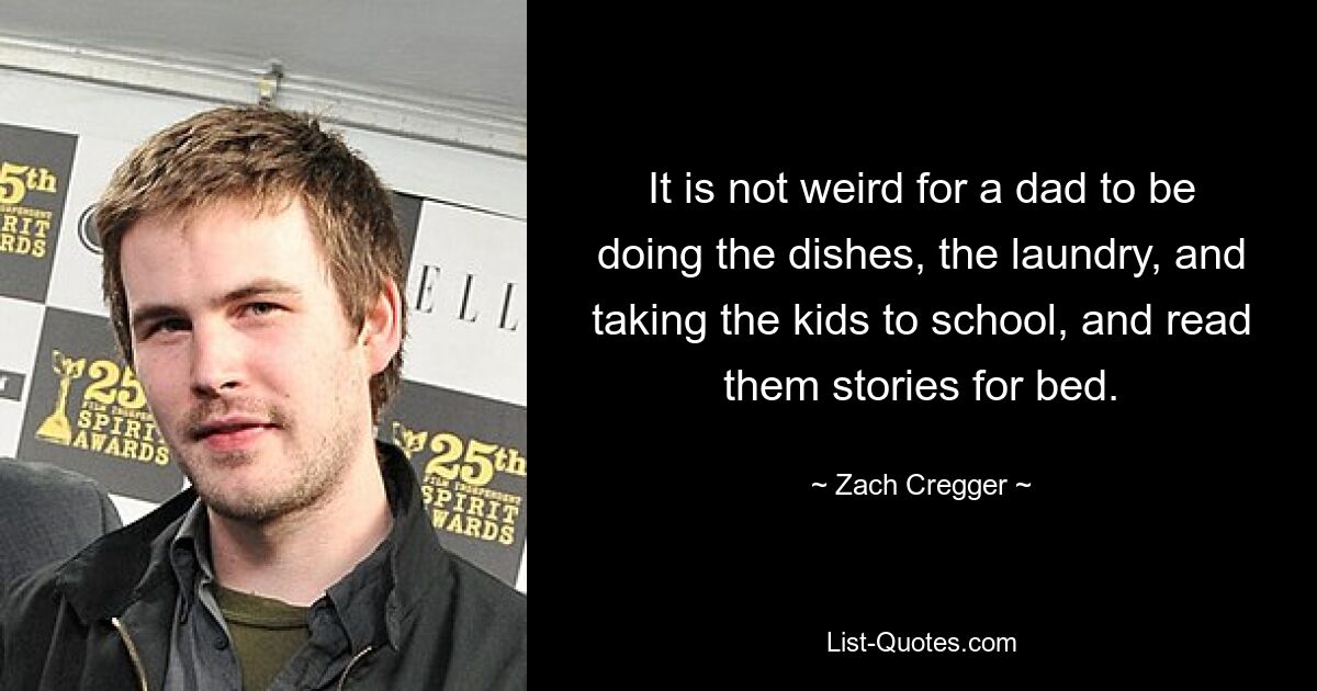 It is not weird for a dad to be doing the dishes, the laundry, and taking the kids to school, and read them stories for bed. — © Zach Cregger