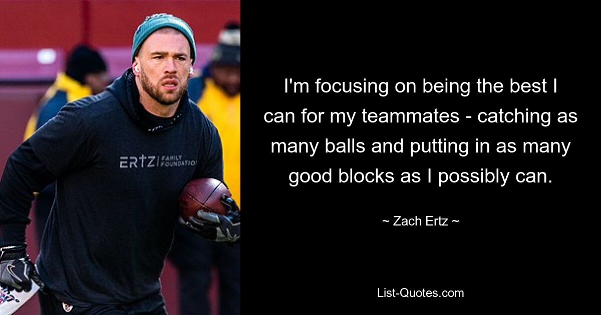 I'm focusing on being the best I can for my teammates - catching as many balls and putting in as many good blocks as I possibly can. — © Zach Ertz