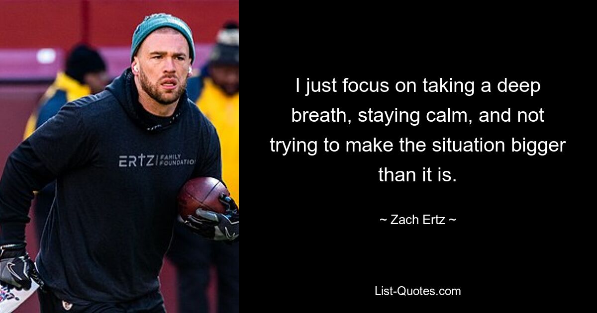 I just focus on taking a deep breath, staying calm, and not trying to make the situation bigger than it is. — © Zach Ertz