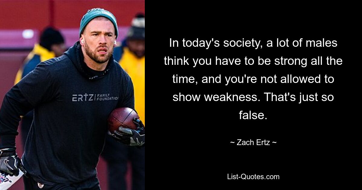 In today's society, a lot of males think you have to be strong all the time, and you're not allowed to show weakness. That's just so false. — © Zach Ertz