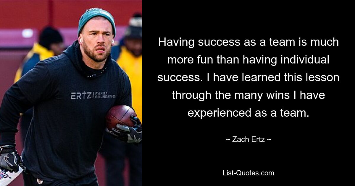 Having success as a team is much more fun than having individual success. I have learned this lesson through the many wins I have experienced as a team. — © Zach Ertz