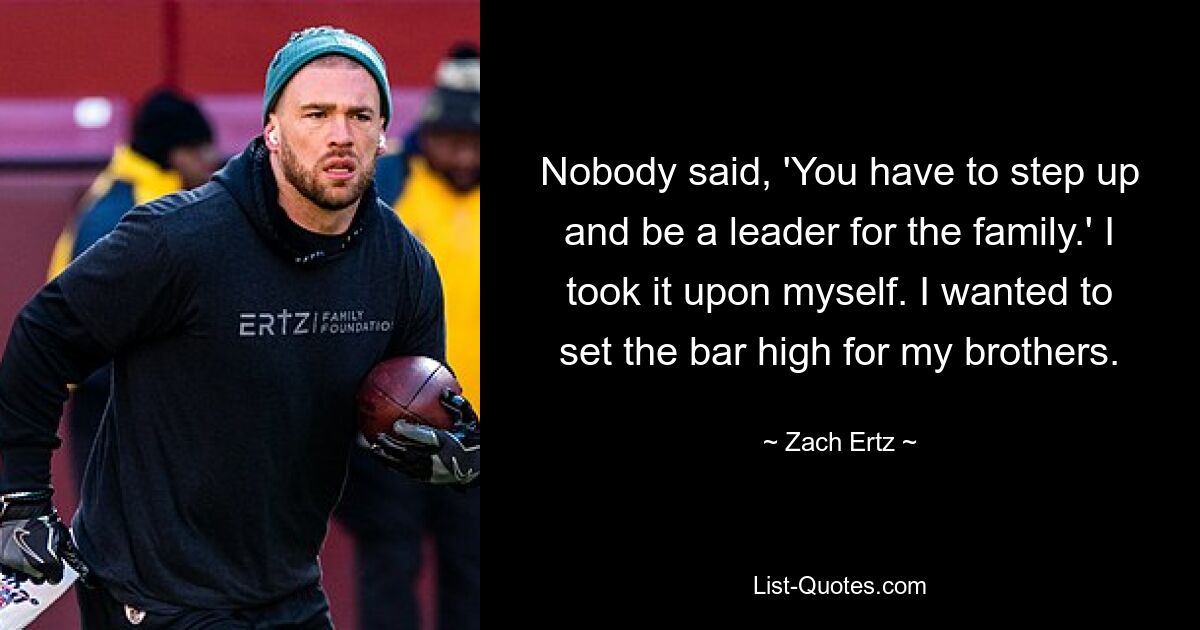 Nobody said, 'You have to step up and be a leader for the family.' I took it upon myself. I wanted to set the bar high for my brothers. — © Zach Ertz