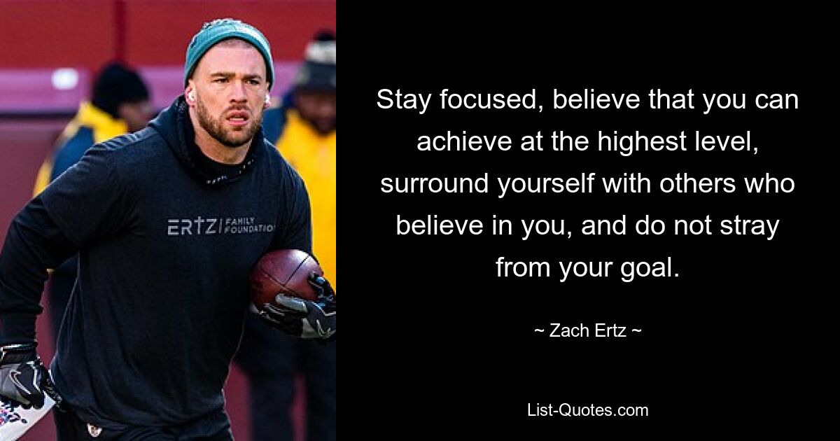 Stay focused, believe that you can achieve at the highest level, surround yourself with others who believe in you, and do not stray from your goal. — © Zach Ertz