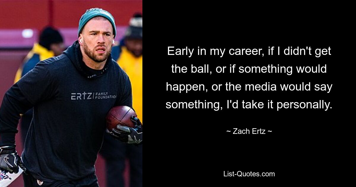 Early in my career, if I didn't get the ball, or if something would happen, or the media would say something, I'd take it personally. — © Zach Ertz