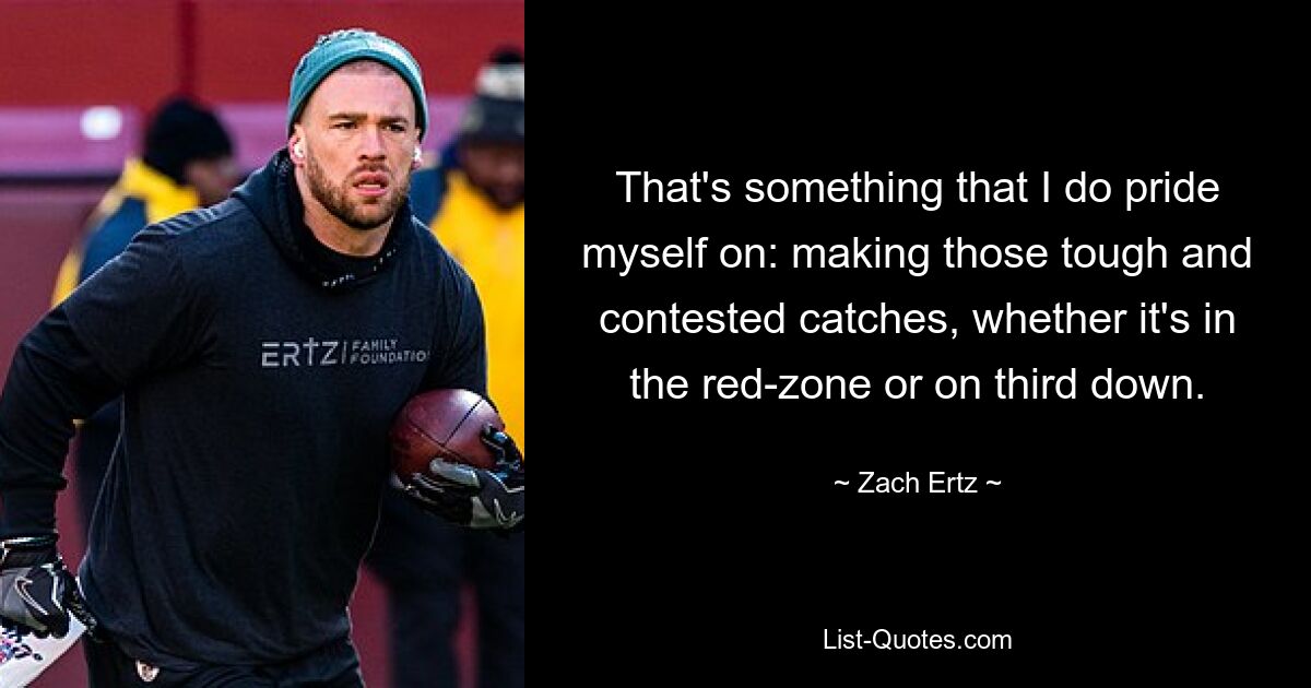 That's something that I do pride myself on: making those tough and contested catches, whether it's in the red-zone or on third down. — © Zach Ertz