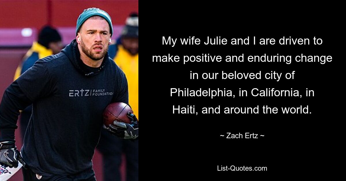 My wife Julie and I are driven to make positive and enduring change in our beloved city of Philadelphia, in California, in Haiti, and around the world. — © Zach Ertz