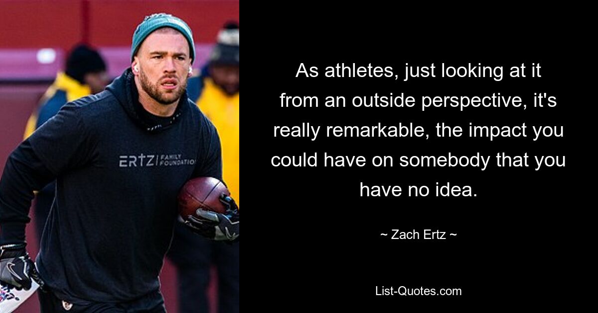 As athletes, just looking at it from an outside perspective, it's really remarkable, the impact you could have on somebody that you have no idea. — © Zach Ertz