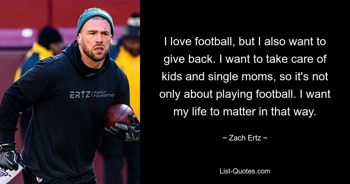 I love football, but I also want to give back. I want to take care of kids and single moms, so it's not only about playing football. I want my life to matter in that way. — © Zach Ertz