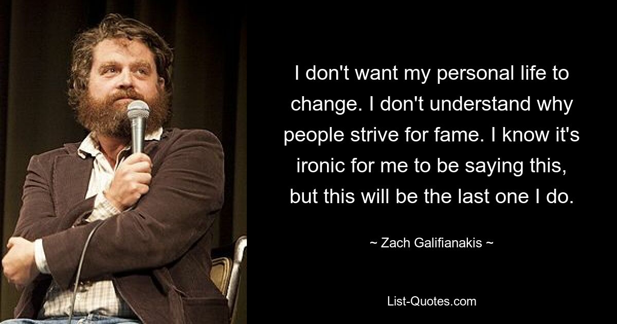 I don't want my personal life to change. I don't understand why people strive for fame. I know it's ironic for me to be saying this, but this will be the last one I do. — © Zach Galifianakis