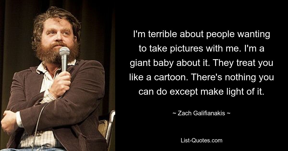 I'm terrible about people wanting to take pictures with me. I'm a giant baby about it. They treat you like a cartoon. There's nothing you can do except make light of it. — © Zach Galifianakis