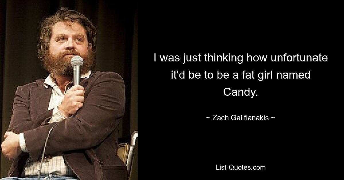 I was just thinking how unfortunate it'd be to be a fat girl named Candy. — © Zach Galifianakis