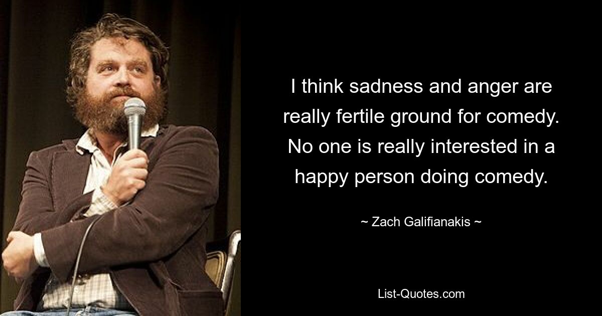 I think sadness and anger are really fertile ground for comedy. No one is really interested in a happy person doing comedy. — © Zach Galifianakis