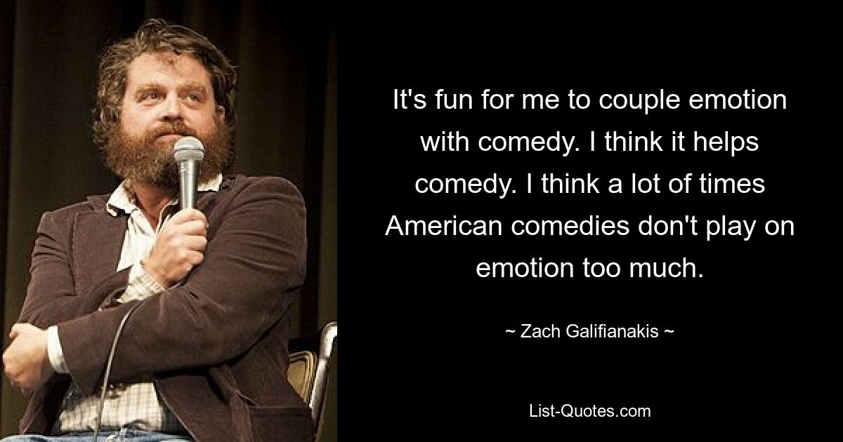 It's fun for me to couple emotion with comedy. I think it helps comedy. I think a lot of times American comedies don't play on emotion too much. — © Zach Galifianakis