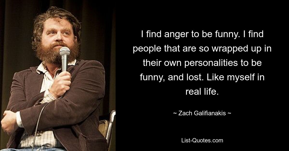 I find anger to be funny. I find people that are so wrapped up in their own personalities to be funny, and lost. Like myself in real life. — © Zach Galifianakis