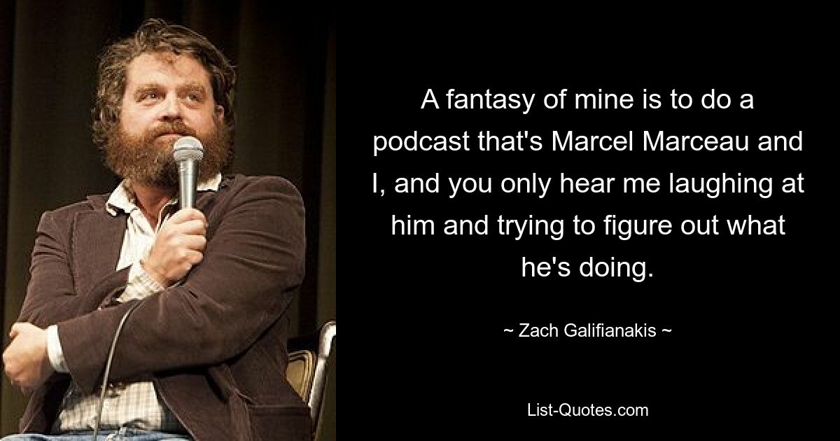 A fantasy of mine is to do a podcast that's Marcel Marceau and I, and you only hear me laughing at him and trying to figure out what he's doing. — © Zach Galifianakis