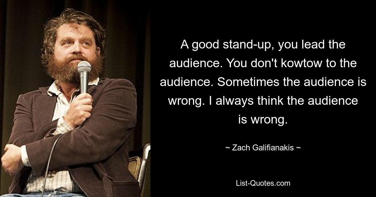 A good stand-up, you lead the audience. You don't kowtow to the audience. Sometimes the audience is wrong. I always think the audience is wrong. — © Zach Galifianakis