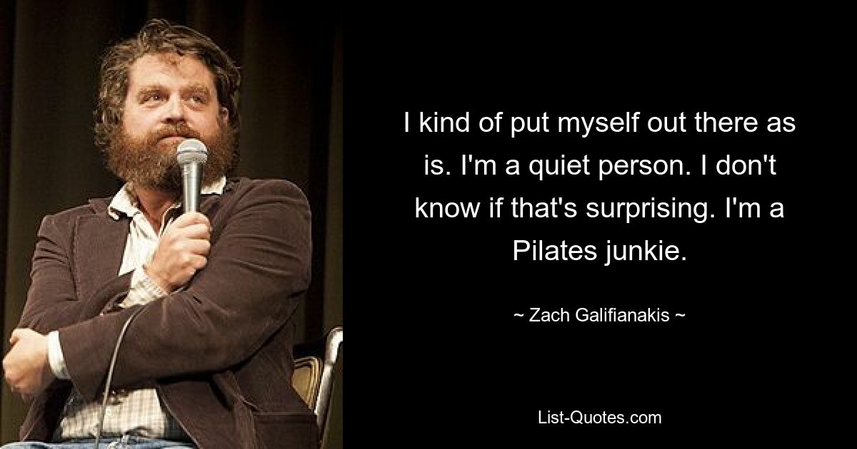 I kind of put myself out there as is. I'm a quiet person. I don't know if that's surprising. I'm a Pilates junkie. — © Zach Galifianakis