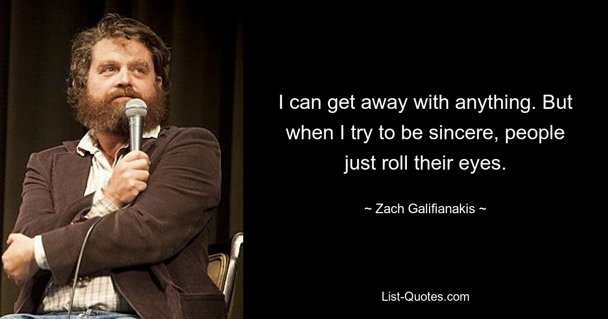 I can get away with anything. But when I try to be sincere, people just roll their eyes. — © Zach Galifianakis