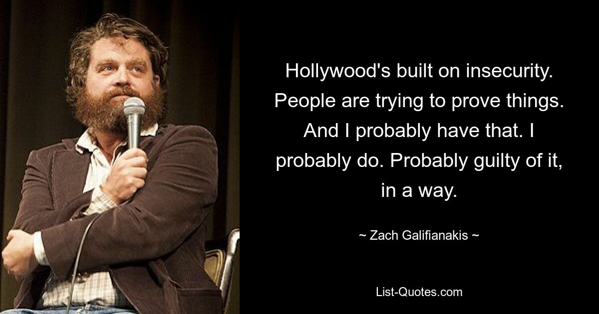 Hollywood's built on insecurity. People are trying to prove things. And I probably have that. I probably do. Probably guilty of it, in a way. — © Zach Galifianakis