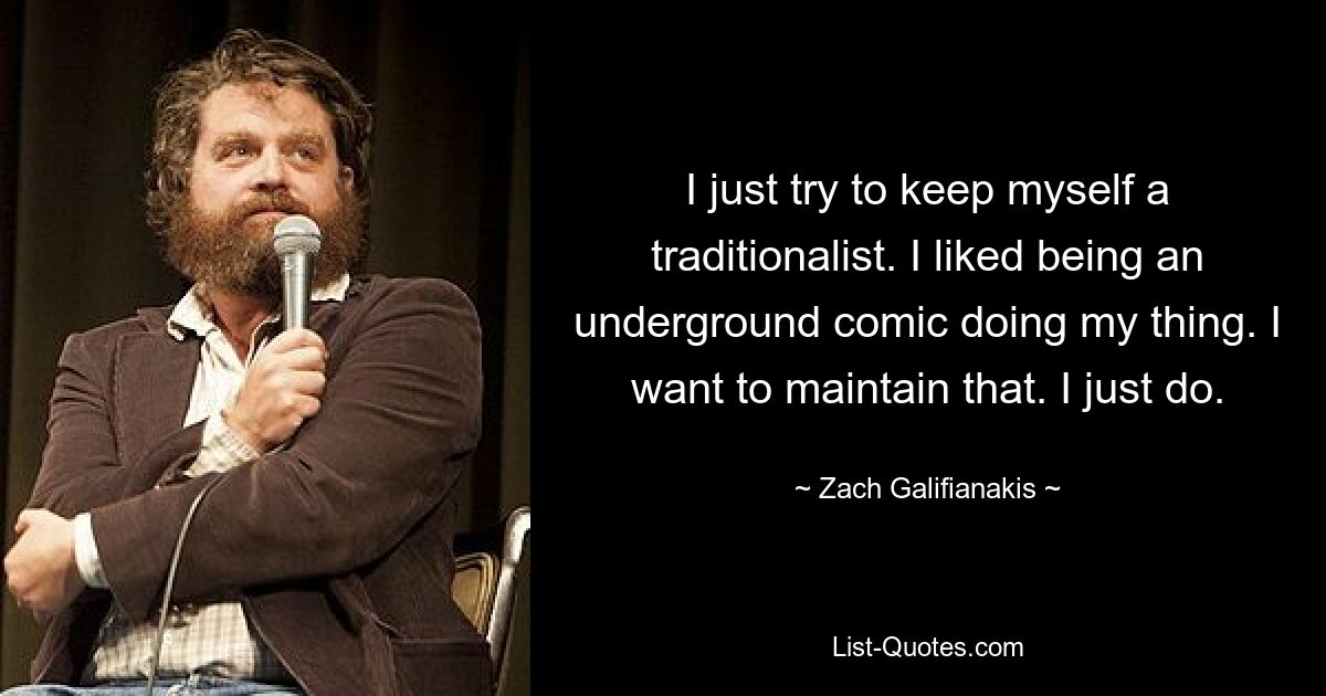 I just try to keep myself a traditionalist. I liked being an underground comic doing my thing. I want to maintain that. I just do. — © Zach Galifianakis