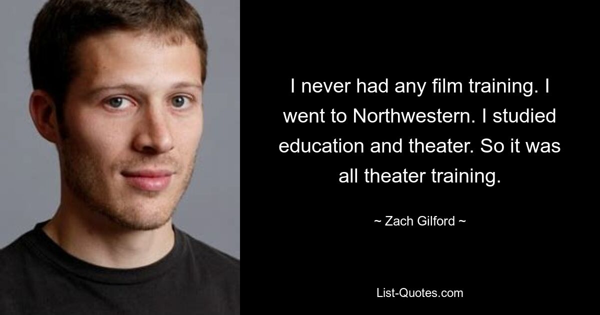 I never had any film training. I went to Northwestern. I studied education and theater. So it was all theater training. — © Zach Gilford